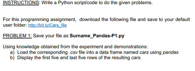 INSTRUCTIONS: Write a Python script/code to do the given problems.
For this programming assignment, download the following file and save to your default
user folder: http://bit.ly/Cars_file
PROBLEM 1: Save your file as Surname_Pandas-P1.py
Using knowledge obtained from the experiment and demonstrations:
a) Load the corresponding .csv file into a data frame named cars using pandas
b) Display the first five and last five rows of the resulting cars.
