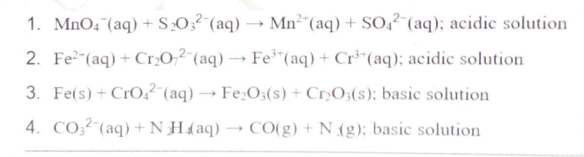 2+
1. MnO4 (aq) + S₂03² (aq)
Mn²+ (aq) + SO42 (aq); acidic solution
2. Fe²(aq) + Cr₂O72 (aq) → Fe³+ (aq) + Cr³+ (aq); acidic solution.
3. Fe(s) + CrO4² (aq) → Fe₂O3(s) + Cr₂O3(s); basic solution
4. CO32 (aq) + NH4(aq)
CO(g) + N(g); basic solution