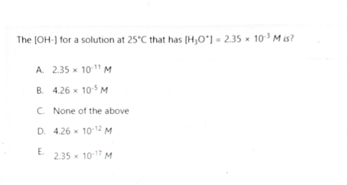The [OH-] for a solution at 25°C that has [H3O*] = 2.35 × 10-³ M is?
A. 2.35 x 10-11 M
B. 4.26 × 10-5 M
C. None of the above
D.
4.26 x 10-12 M
E.
2.35 × 10-17 M