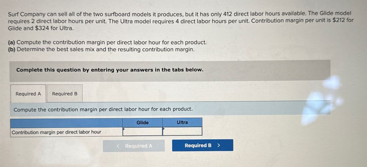 Surf Company can sell all of the two surfboard models it produces, but it has only 412 direct labor hours available. The Glide model
requires 2 direct labor hours per unit. The Ultra model requires 4 direct labor hours per unit. Contribution margin per unit is $212 for
Glide and $324 for Ultra.
(a) Compute the contribution margin per direct labor hour for each product.
(b) Determine the best sales mix and the resulting contribution margin.
Complete this question by entering your answers in the tabs below.
Required A Required B
Compute the contribution margin per direct labor hour for each product.
Glide
Ultra
Contribution margin per direct labor hour
< Required A
Required B >