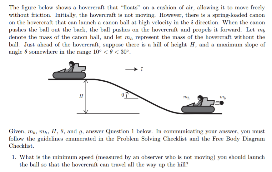 The figure below shows a hovercraft that "floats" on a cushion of air, allowing it to move freely
without friction. Initially, the hovercraft is not moving. However, there is a spring-loaded canon
on the hovercraft that can launch a canon ball at high velocity in the î direction. When the canon
pushes the ball out the back, the ball pushes on the hovercraft and propels it forward. Let m,
denote the mass of the canon ball, and let mp represent the mass of the hovercraft without the
ball. Just ahead of the hovercraft, suppose there is a hill of height H, and a maximum slope of
angle 0 somewhere in the range 10° < 0 < 30°.
H
Given, mb, mh, H, 0, and g, answer Question 1 below. In communicating your answer, you must
follow the guidelines enumerated in the Problem Solving Checklist and the Free Body Diagram
Checklist.
1. What is the minimum speed (measured by an observer who is not moving) you should launch
the ball so that the hovercraft can travel all the way up the hill?
