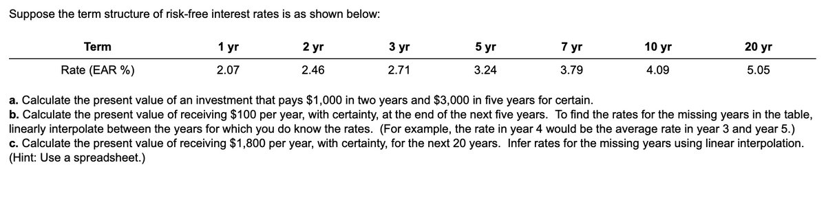 Suppose the term structure of risk-free interest rates is as shown below:
5 yr
7 yr
10 yr
20 yr
Term
1 уг
2 yr
3 yr
3.24
3.79
4.09
5.05
2.07
2.46
2.71
Rate (EAR %)
a. Calculate the present value of an investment that pays $1,000 in two years and $3,000 in five years for certain.
b. Calculate the present value of receiving $100 per year, with certainty, at the end of the next five years. To find the rates for the missing years in the table,
linearly interpolate between the years for which you do know the rates. (For example, the rate in year 4 would be the average rate in year 3 and year 5.)
c. Calculate the present value of receiving $1,800 per year, with certainty, for the next 20 years. Infer rates for the missing years using linear interpolation.
(Hint: Use a spreadsheet.)
