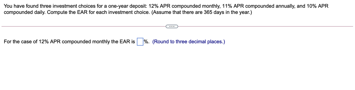 You have found three investment choices for a one-year deposit: 12% APR compounded monthly, 11% APR compounded annually, and 10% APR
compounded daily. Compute the EAR for each investment choice. (Assume that there are 365 days in the year.)
For the case of 12% APR compounded monthly the EAR is
%. (Round to three decimal places.)
