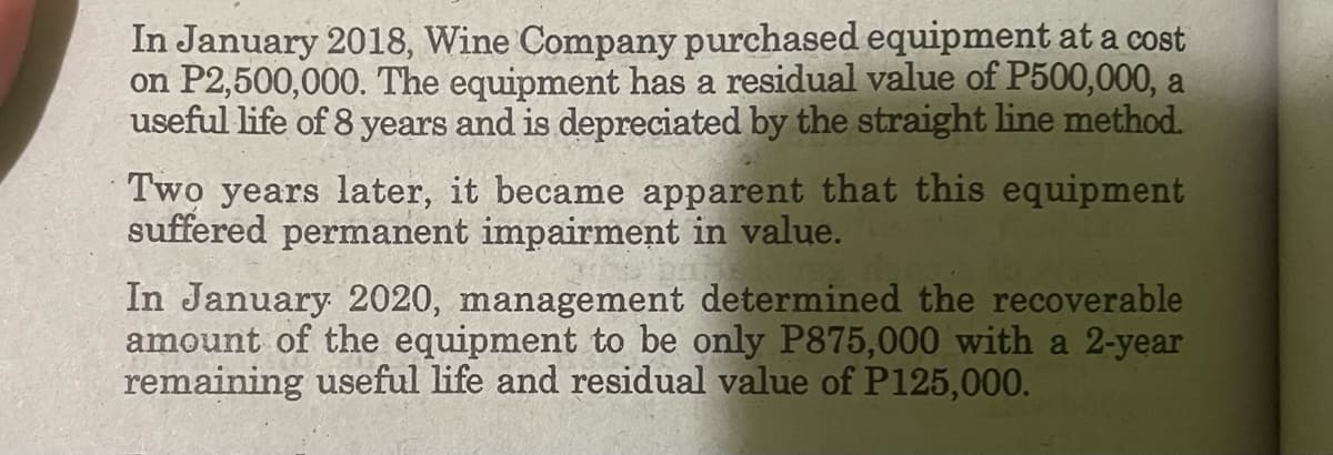 In January 2018, Wine Company purchased equipment at a cost
on P2,500,000. The equipment has a residual value of P500,000, a
useful life of 8 years and is depreciated by the straight line method.
Two years later, it became apparent that this equipment
suffered permanent impairment in value.
In January 2020, management determined the recoverable
amount of the equipment to be only P875,000 with a 2-year
remaining useful life and residual value of P125,000.
