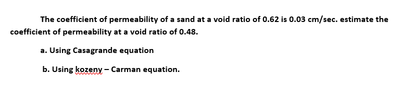 The coefficient of permeability of a sand at a void ratio of 0.62 is 0.03 cm/sec. estimate the
coefficient of permeability at a void ratio of 0.48.
a. Using Casagrande equation
b. Using kozeny - Carman equation.
