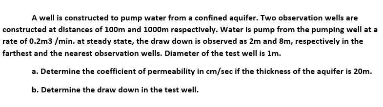 A well is constructed to pump water from a confined aquifer. Two observation wells are
constructed at distances of 100m and 1000m respectively. Water is pump from the pumping well at a
rate of 0.2m3 /min. at steady state, the draw down is observed as 2m and 8m, respectively in the
farthest and the nearest observation wells. Diameter of the test well is 1m.
a. Determine the coefficient of permeability in cm/sec if the thickness of the aquifer is 20m.
b. Determine the draw down in the test well.
