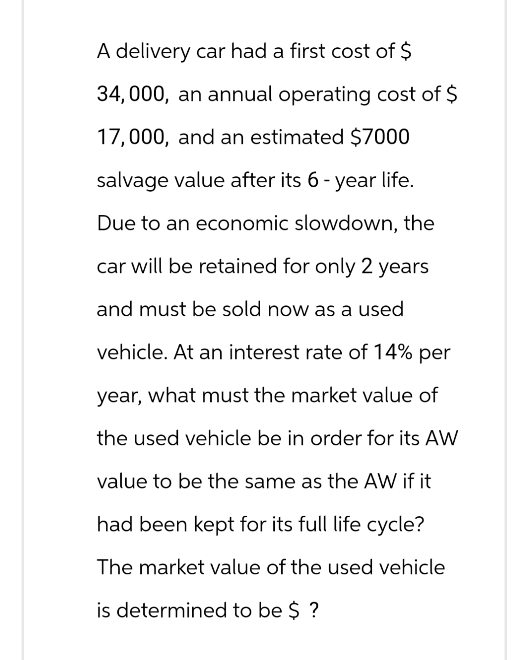 A delivery car had a first cost of $
34,000, an annual operating cost of $
17,000, and an estimated $7000
salvage value after its 6 - year life.
Due to an economic slowdown, the
car will be retained for only 2 years
and must be sold now as a used
vehicle. At an interest rate of 14% per
year, what must the market value of
the used vehicle be in order for its AW
value to be the same as the AW if it
had been kept for its full life cycle?
The market value of the used vehicle
is determined to be $ ?