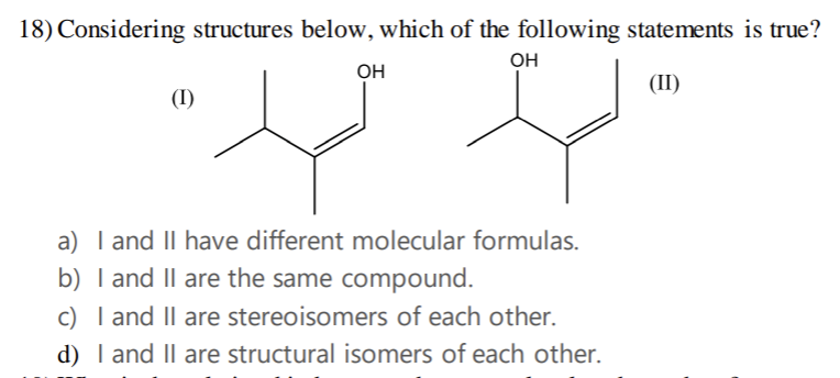 18) Considering structures below, which of the following statements is true?
OH
OH
(II)
(1)
a) I and II have different molecular formulas.
b) I and II are the same compound.
c)
I and II are stereoisomers of each other.
d) I and II are structural isomers of each other.