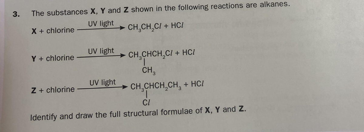 The substances X, Y and Z shown in the following reactions are alkanes.
UV light
X + chlorine
CH,CH,CI + HCI
UV light
Y + chlorine
> CH,CHCH,CI + HC/
CH,
UV light
Z + chlorine
> CH,CHCH,CH, + HC/
CI
Identify and draw the full structural formulae of X, Y and Z.
3.

