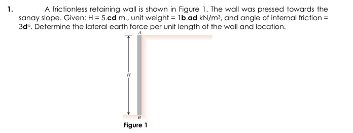 A frictionless retaining wall is shown in Figure 1. The wall was pressed towards the
sandy slope. Given: H = 5.cd m., unit weight = 1b.ad kN/m³, and angle of internal friction =
3dº. Determine the lateral earth force per unit length of the wall and location.
1.
Figure 1

