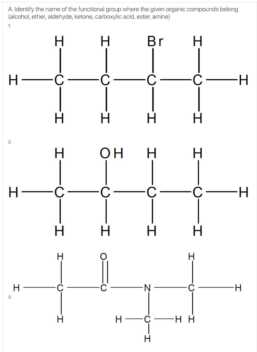 A. Identify the name of the functional group where the given organic compounds belong
(alcohol, ether, aldehyde, ketone, carboxylic acid, ester, amine)
1.
H
H
Br
H
H -C
C-H
H
H
H
2.
H
H
Н—с
H -5-
H
H
N-
H-
3.
H
H
-нн
I-
