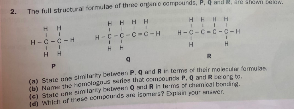 2.
The full structural formulae of three organic compounds, P, Q and R, are shown below.
H H
H H
HH
HHHH
Н-С -с- Н
H-C- C - C = C – H
H - C - C = C – C – H
H H
H H
Q
P
(a) State one similarity between P, Q and R in terms of their molecular formulae.
(b) Name the homologous series that compounds P, Q and R belong to.
(c) State one similarity between Q and R in terms of chemical bonding
id) Which of these compounds are isomers? Explain your answer.
