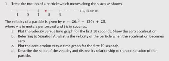 1. Treat the motion of a particle which moves along the s-axis as shown.
+ s, ft or m
1
3
The velocity of a particle is given by v = 20t² – 120t + 25,
where v is in meters per second and t is in seconds.
a. Plot the velocity versus time graph for the first 10 seconds. Show the zero acceleration.
b. Referring to Situation A, what is the velocity of the particle when the acceleration becomes
zero.
c. Plot the acceleration versus time graph for the first 10 seconds.
d. Describe the slope of the velocity and discuss its relationship to the acceleration of the
particle.
