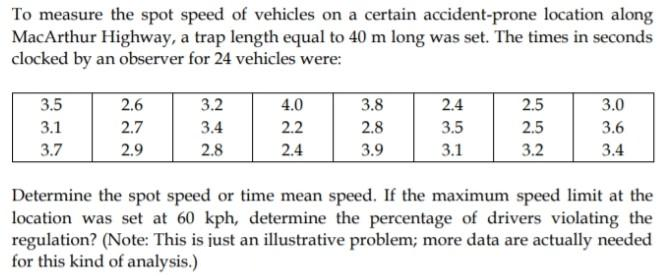 To measure the spot speed of vehicles on a certain accident-prone location along
MacArthur Highway, a trap length equal to 40 m long was set. The times in seconds
clocked by an observer for 24 vehicles were:
3.5
2.6
3.2
4.0
3.8
2.4
2.5
3.0
3.1
2.7
3.4
2.2
2.8
3.5
2.5
3.6
3.7
2.9
2.8
2.4
3.9
3.1
3.2
3.4
Determine the spot speed or time mean speed. If the maximum speed limit at the
location was set at 60 kph, determine the percentage of drivers violating the
regulation? (Note: This is just an illustrative problem; more data are actually needed
for this kind of analysis.)
