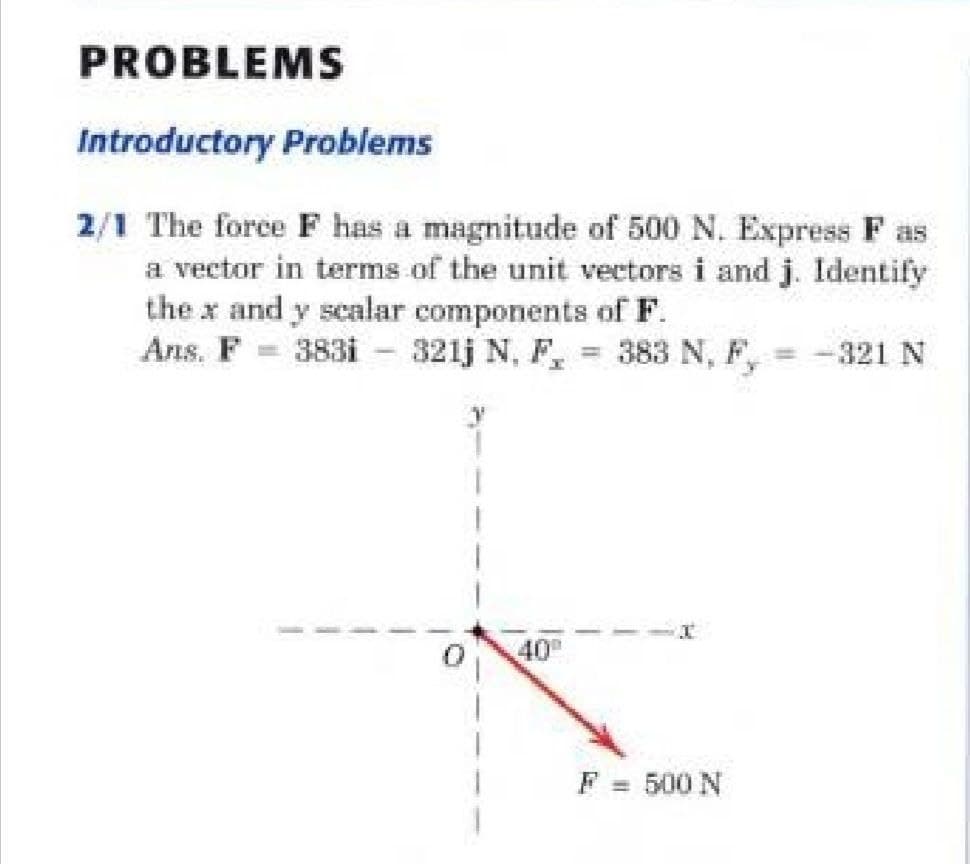 PROBLEMS
Introductory Problems
2/1 The force F has a magnitude of 500 N. Express F as
a vector in terms of the unit vectors i and j. Identify
the x and y scalar components of F.
Ans. F = 383i - 321j N, F, = 383 N,
F,
321 N
%3D
40
F = 500 N
