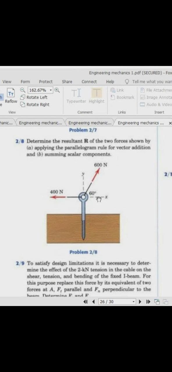 Engineering mechanics 1.pdf (SECURED) - Fox
View
Form
Protect
Share
Connect
Help
O Tell me what you warn
Q 162.67%
Rotate Left
TI T Lnk
A File Attachmer
A Bookmark Image Annota
T
Reflow
Typewriter Highlight
E Rotate Right
O Audio & Video
View
Comment
Links
Insert
Engineering mechanic... Engineering mechanics...
Problem 2/7
hanic...
Engineering mechanic...
2/8 Determine the resultant R of the two forces shown by
(a) applying the parallelogram rule for vector addition
and (b) summing scalar components.
600 N
2/1
400 N
60
Problem 2/8
2/9 To satisfy design limitations it is necessary to deter-
mine the effect of the 2-kN tension in the cable on the
shear, tension, and bending of the fixed I-beam. For
this purpose replace this force by its equivalent of two
forces at A, F, parallel and F, perpendicular to the
haam Datarmine F and F
11 1 26 / 30
