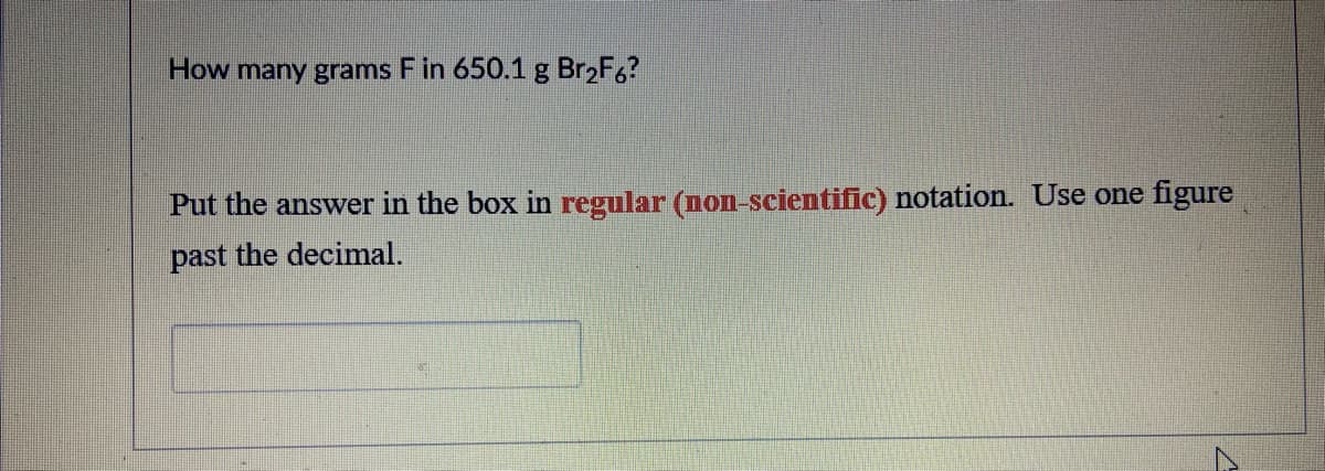 How many grams F in 650.1 g Br2F6?
Put the answer in the box in regular (non-scientific) notation. Use one figure
past the decimal.
