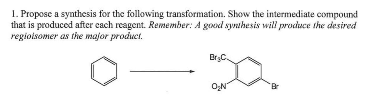 1. Propose a synthesis for the following transformation. Show the intermediate compound
that is produced after each reagent. Remember: A good synthesis will produce the desired
regioisomer as the major product.
Br3C.
O₂N
Br