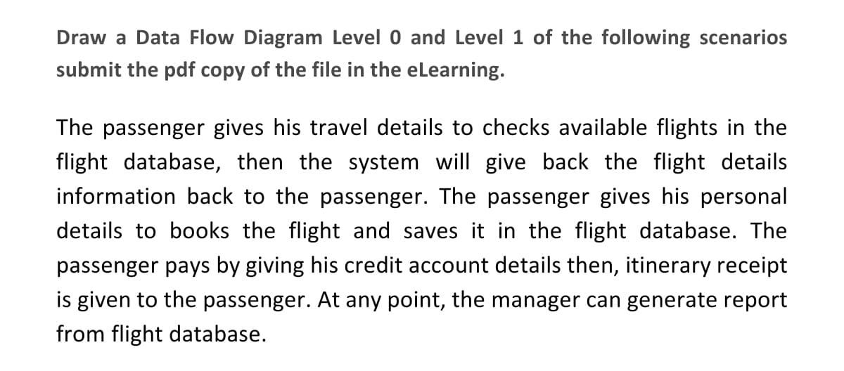 Draw a Data Flow Diagram Level 0 and Level 1 of the following scenarios
submit the pdf copy of the file in the eLearning.
The passenger gives his travel details to checks available flights in the
flight database, then the system will give back the flight details
information back to the passenger. The passenger gives his personal
details to books the flight and saves it in the flight database. The
passenger pays by giving his credit account details then, itinerary receipt
is given to the passenger. At any point, the manager can generate report
from flight database.

