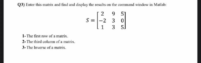Q3) Enter this matrix and find and display the results on the command window in Matlab:
9 51
-2 3 0
3 5]
2
S =
1
1- The first row of a matrix.
2- The third column of a matrix.
3- The Inverse of a matrix.
