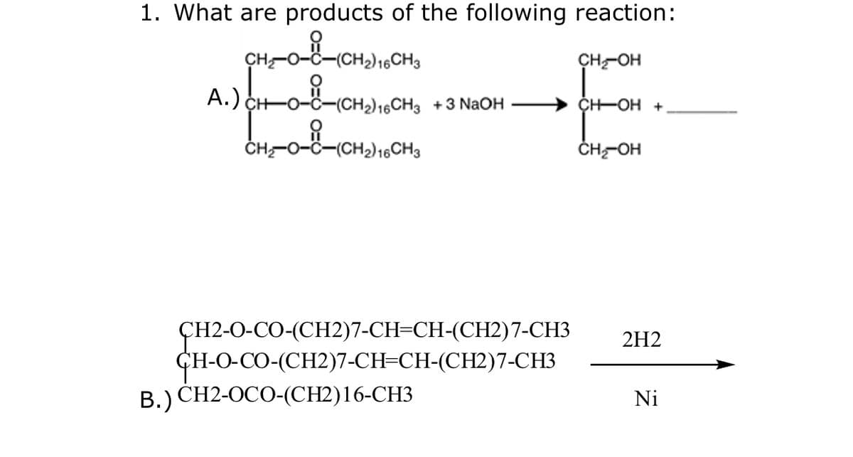 1. What are products of the following reaction:
CH2) 16CH3
CH-OH
A.) CHoč-CH»),,CH, +3 NaOH → CHOH +
ÇH-OH +
-Ö-(CH2)16CH3
ČH-OH
ÇH2-O-CO-(CH2)7-CH=CH-(CH2)7-CH3
CH-O-CO-(CH2)7-CH=CH-(CH2)7-CH3
В.) СH2-ОСО-(СH2)16-СНЗ
2H2
Ni
