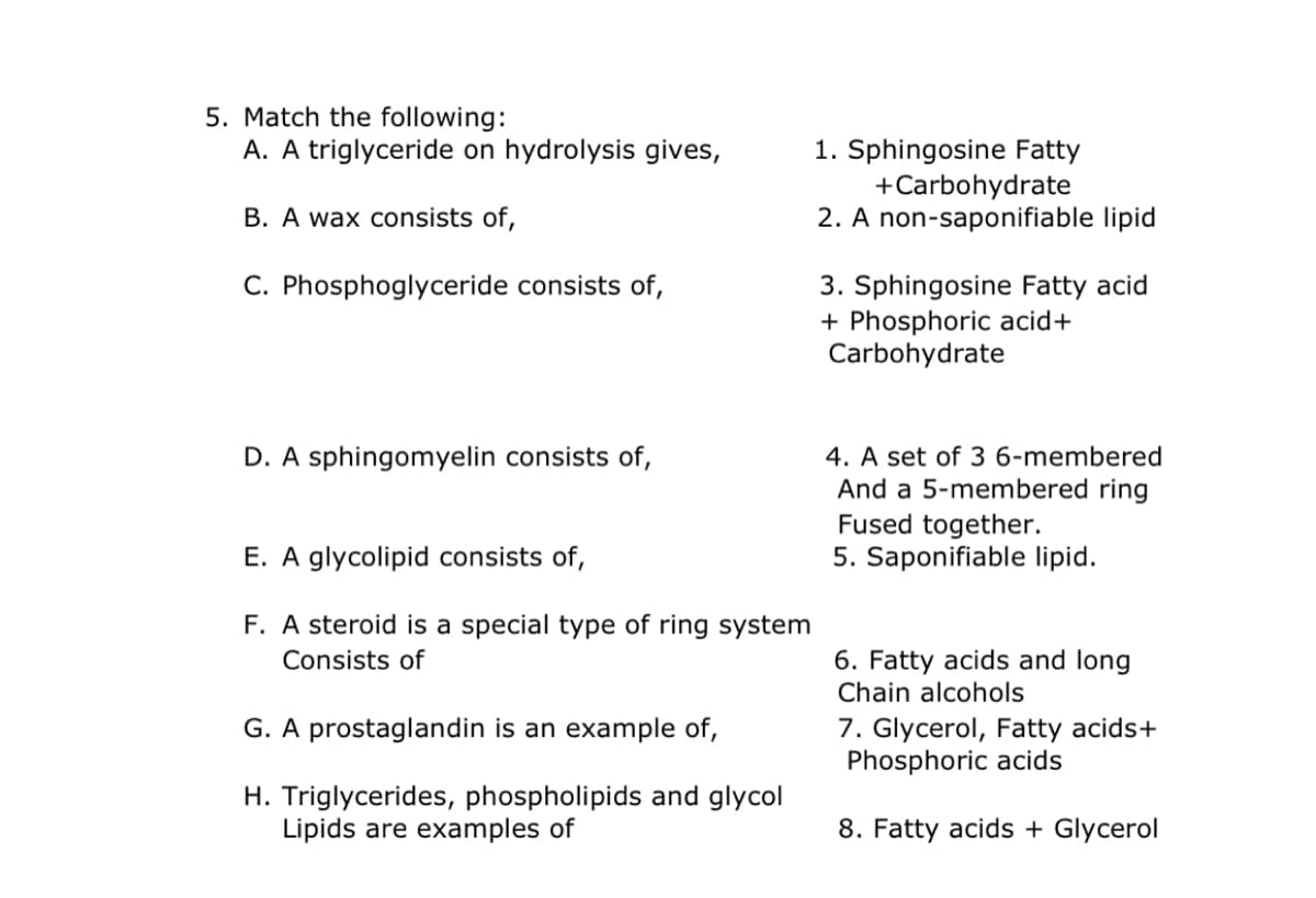 5. Match the following:
A. A triglyceride on hydrolysis gives,
1. Sphingosine Fatty
+Carbohydrate
2. A non-saponifiable lipid
B. A wax consists of,
C. Phosphoglyceride consists of,
3. Sphingosine Fatty acid
+ Phosphoric acid+
Carbohydrate
4. A set of 3 6-membered
And a 5-membered ring
Fused together.
5. Saponifiable lipid.
D. A sphingomyelin consists of,
E. A glycolipid consists of,
F. A steroid is a special type of ring system
Consists of
6. Fatty acids and long
Chain alcohols
7. Glycerol, Fatty acids+
Phosphoric acids
G. A prostaglandin is an example of,
H. Triglycerides, phospholipids and glycol
Lipids are examples of
8. Fatty acids + Glycerol
