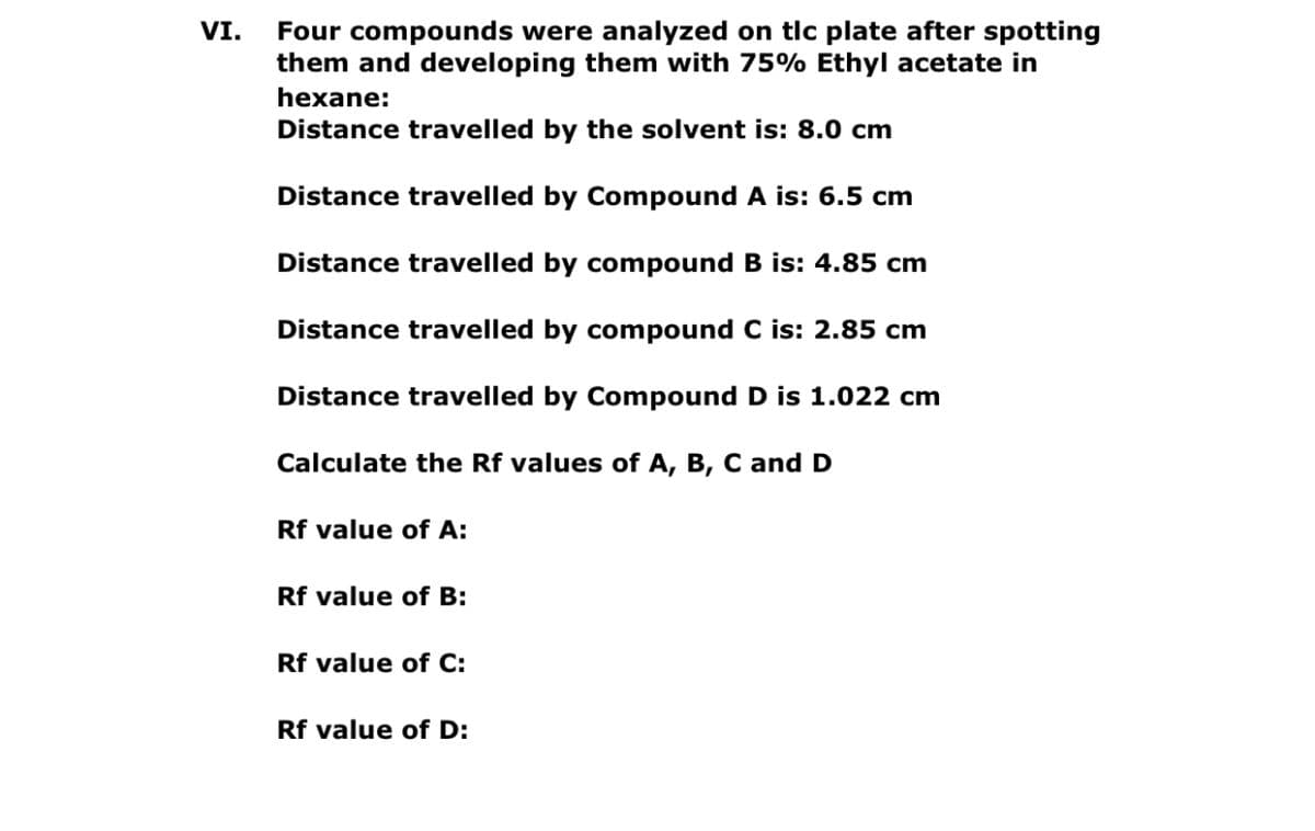 Four compounds were analyzed on tlc plate after spotting
them and developing them with 75% Ethyl acetate in
VI.
hexane:
Distance travelled by the solvent is: 8.0 cm
Distance travelled by Compound A is: 6.5 cm
Distance travelled by compound B is: 4.85 cm
Distance travelled by compound C is: 2.85 cm
Distance travelled by Compound D is 1.022 cm
Calculate the Rf values of A, B, C and D
Rf value of A:
Rf value of B:
Rf value of C:
Rf value of D:
