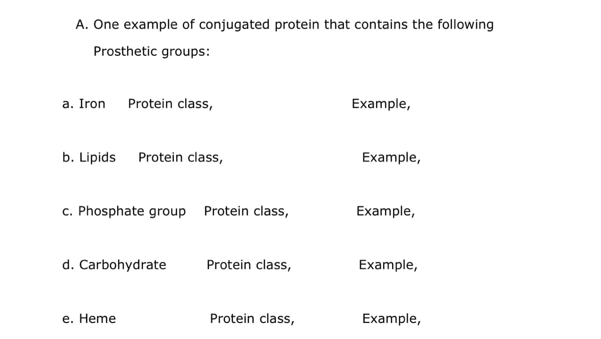 A. One example of conjugated protein that contains the following
Prosthetic groups:
a. Iron
Protein class,
Example,
b. Lipids
Protein class,
Example,
c. Phosphate group
Protein class,
Example,
d. Carbohydrate
Protein class,
Example,
е. Heme
Protein class,
Example,
