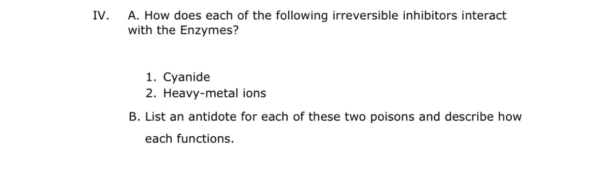A. How does each of the following irreversible inhibitors interact
with the Enzymes?
IV.
1. Cyanide
2. Heavy-metal ions
B. List an antidote for each of these two poisons and describe how
each functions.
