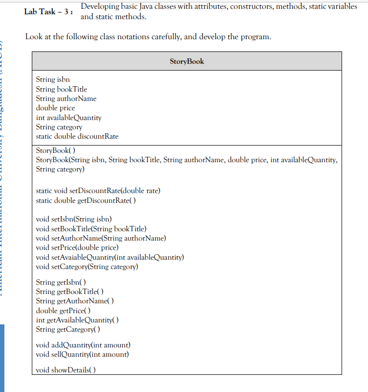 Developing basic Java classes with attributes, constructors, methods, static variables
Lab Task - 3:
and static methods.
Look at the following class notations carefully, and develop the program.
StoryBook
String isbn
String bookTitle
String authorName
double price
int availableQuantity
String category
static double discountRate
StoryBook( )
StoryBook(String isbn, String bookTitle, String authorName, double price, int availableQuantity,
String category)
static void setDiscountRate(double rate)
static double getDiscountRate( )
void setlsbn(String isbn)
void setBookTitle(String bookTitle)
void setAuthorName(String authorName)
void setPrice(double price)
void setAvaiableQuantity(int availableQuantity)
void setCategory(String category)
String getlsbn( )
String getBookTitle( )
String getAuthorName( )
double getPrice( )
int getAvailableQuantity( )
String getCategory()
void addQuantity(int amount)
void sellQuantity(int amount)
void showDetails( )
