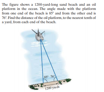 The figure shows a 1200-yard-long sand beach and an oil
platform in the ocean. The angle made with the platform
from one end of the beach is 85° and from the other end is
76°. Find the distance of the oil platform, to the nearest tenth of
a yard, from each end of the beach.
85° 76
1200 yards
