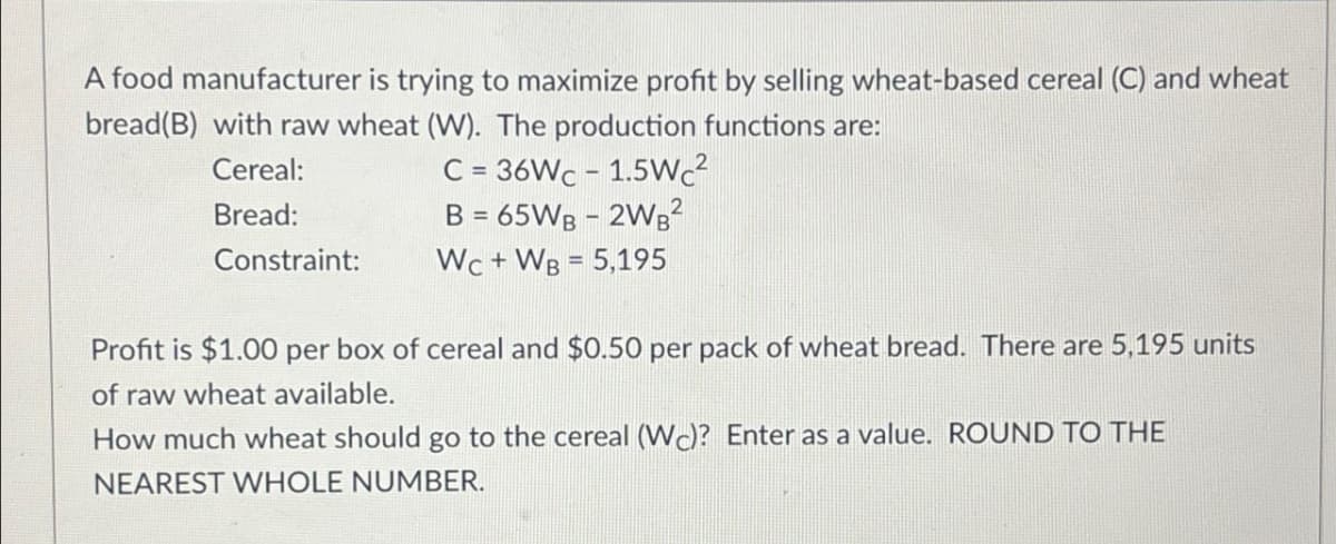 A food manufacturer is trying to maximize profit by selling wheat-based cereal (C) and wheat
bread(B) with raw wheat (W). The production functions are:
Cereal:
Bread:
Constraint:
C=36Wc-1.5Wc²
B = 65WB - 2WB²
Wc+WB = 5,195
Profit is $1.00 per box of cereal and $0.50 per pack of wheat bread. There are 5,195 units
of raw wheat available.
How much wheat should go to the cereal (WC)? Enter as a value. ROUND TO THE
NEAREST WHOLE NUMBER.