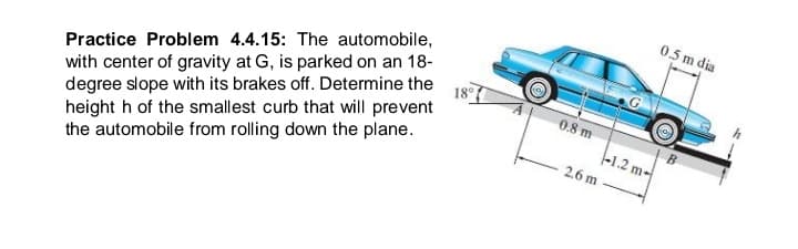 0.5 m dia
with center of gravity at G, is parked on an 18-
degree slope with its brakes off. Determine the
18
height h of the smallest curb that will prevent
the automobile from rolling down the plane.
Practice Problem 4.4.15: The automobile,
0.8 m
B
-1.2 m-
2.6 m
