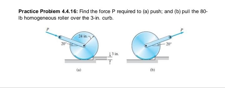 Practice Problem 4.4.16: Find the force P required to (a) push; and (b) pull the 80-
Ib homogeneous roller over the 3-in. curb.
24 in.
20°-
20°
13 in.
(a)
(b)
