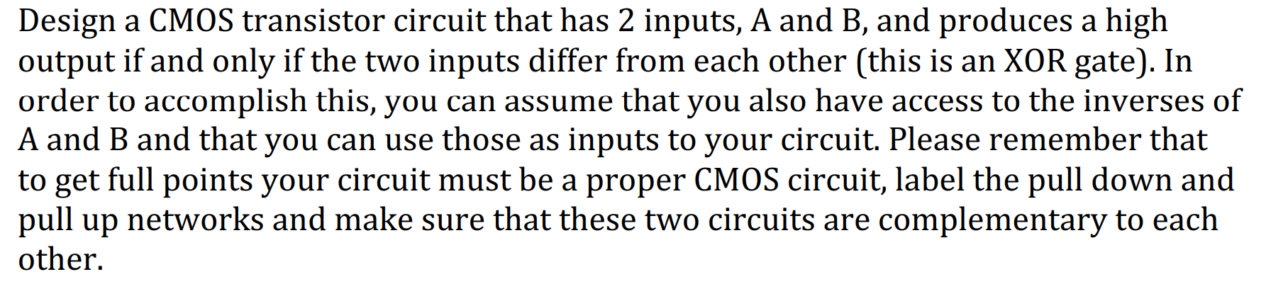 Design a CMOS transistor circuit that has 2 inputs, A and B, and produces a high
output if and only if the two inputs differ from each other (this is an XOR gate). In
order to accomplish this, you can assume that you also have access to the inverses of
A and B and that you can use those as inputs to your circuit. Please remember that
to get full points your circuit must be a proper CMOS circuit, label the pull down and
pull up networks and make sure that these two circuits are complementary to each
other.
