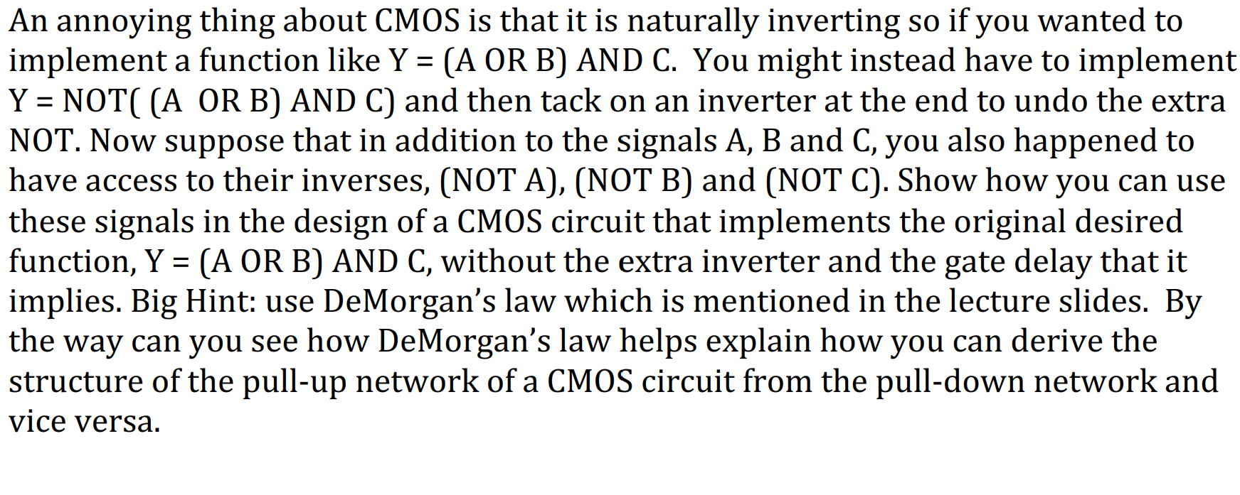 An annoying thing about CMOS is that it is naturally inverting so if you wanted to
implement a function like Y = (A OR B) AND C. You might instead have to implement
Y = NOT( (A OR B) AND C) and then tack on an inverter at the end to undo the extra
NOT. Now suppose that in addition to the signals A, B and C, you also happened to
have access to their inverses, (NOT A), (NOT B) and (NOT C). Show how you can use
these signals in the design of a CMOS circuit that implements the original desired
function, Y = (A OR B) AND C, without the extra inverter and the gate delay that it
implies. Big Hint: use DeMorgan's law which is mentioned in the lecture slides. By
the way can you see how DeMorgan's law helps explain how you can derive the
structure of the pull-up network of a CMOS circuit from the pull-down network and
vice versa.
%3D
