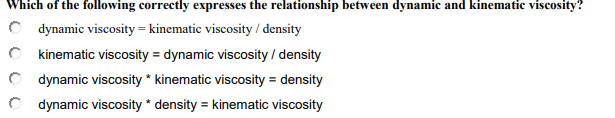 Which of the following correctly expresses the relationship between dynamic and kinematic viscosity?
C dynamic viscosity = kinematic viscosity / density
C kinematic viscosity = dynamic viscosity / density
C dynamic viscosity * kinematic viscosity = density
C dynamic viscosity * density = kinematic viscosity
