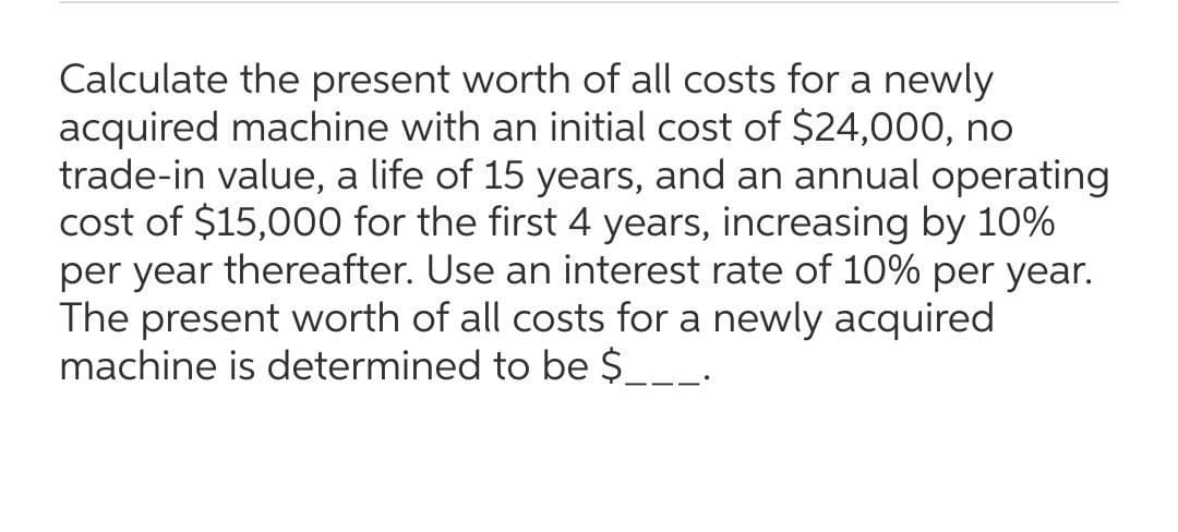 Calculate the present worth of all costs for a newly
acquired machine with an initial cost of $24,000, no
trade-in value, a life of 15 years, and an annual operating
cost of $15,000 for the first 4 years, increasing by 10%
per year thereafter. Use an interest rate of 10% per year.
The present worth of all costs for a newly acquired
machine is determined to be $___.