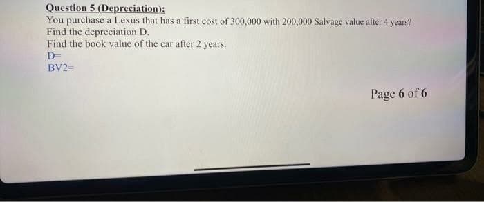 Question 5 (Depreciation):
You purchase a Lexus that has a first cost of 300,000 with 200,000 Salvage value after 4 years?
Find the depreciation D.
Find the book value of the car after 2 years.
D=
BV2=
Page 6 of 6
