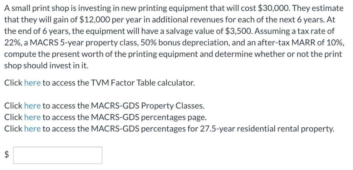 A small print shop is investing in new printing equipment that will cost $30,000. They estimate
that they will gain of $12,000 per year in additional revenues for each of the next 6 years. At
the end of 6 years, the equipment will have a salvage value of $3,500. Assuming a tax rate of
22%, a MACRS 5-year property class, 50% bonus depreciation, and an after-tax MARR of 10%,
compute the present worth of the printing equipment and determine whether or not the print
shop should invest in it.
Click here to access the TVM Factor Table calculator.
Click here to access the MACRS-GDS Property Classes.
Click here to access the MACRS-GDS percentages page.
Click here to access the MACRS-GDS percentages for 27.5-year residential rental property.
%24
