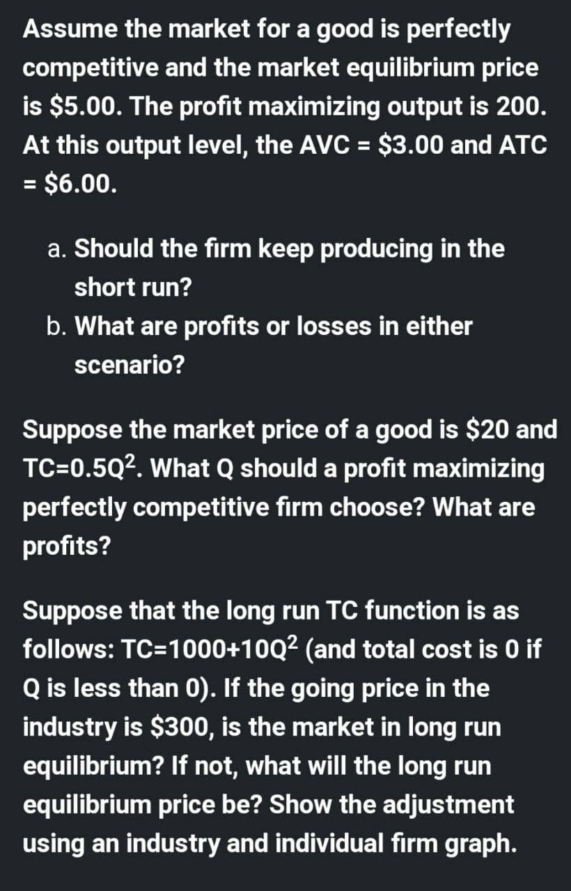Assume the market for a good is perfectly
competitive and the market equilibrium price
is $5.00. The profit maximizing output is 200.
At this output level, the AVC = $3.00 and ATC
= $6.00.
%D
%3D
a. Should the firm keep producing in the
short run?
b. What are profits or losses in either
scenario?
Suppose the market price of a good is $20 and
TC=0.5Q2. What Q should a profit maximizing
perfectly competitive firm choose? What are
profits?
Suppose that the long run TC function is as
follows: TC=1000+10Q² (and total cost is 0 if
Q is less than 0). If the going price in the
industry is $300, is the market in long run
equilibrium? If not, what will the long run
equilibrium price be? Show the adjustment
using an industry and individual firm graph.
