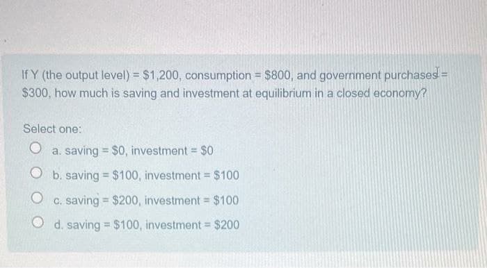 If Y (the output level) = $1,200, consumption = $800, and government purchases! =
$300, how much is saving and investment at equilibrium in a closed economy?
Select one:
O a. saving $0, investment = $0
O b. saving = $100, investment = $100
O c. saving = $200, investment = $100
Od. saving = $100, investment = $200