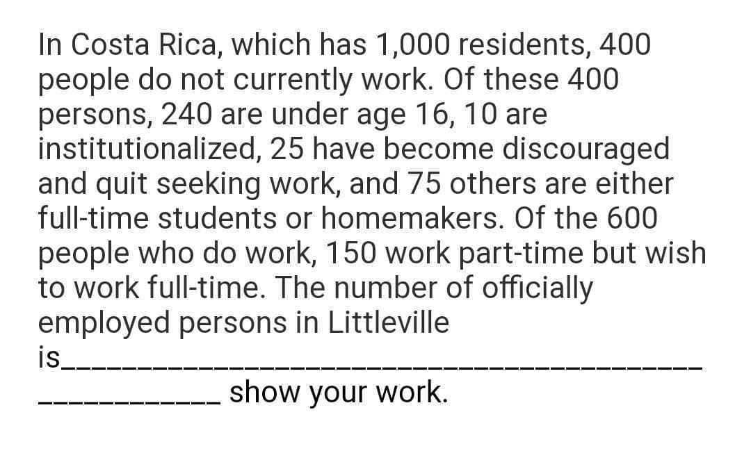 In Costa Rica, which has 1,000 residents, 400
people do not currently work. Of these 400
persons, 240 are under age 16, 10 are
institutionalized, 25 have become discouraged
and quit seeking work, and 75 others are either
full-time students or homemakers. Of the 600
people who do work, 150 work part-time but wish
to work full-time. The number of officially
employed persons in Littleville
is_
show your work.
