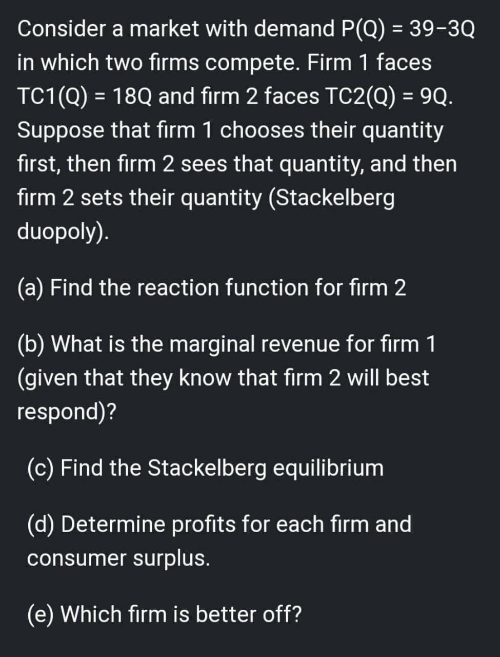 Consider a market with demand P(Q) = 39-3Q
in which two firms compete. Firm 1 faces
TC1(Q) = 18Q and firm 2 faces TC2(Q) = 9Q.
Suppose that firm 1 chooses their quantity
first, then firm 2 sees that quantity, and then
firm 2 sets their quantity (Stackelberg
duopoly).
(a) Find the reaction function for firm 2
(b) What is the marginal revenue for firm 1
(given that they know that firm 2 will best
respond)?
(c) Find the Stackelberg equilibrium
(d) Determine profits for each firm and
consumer surplus.
(e) Which firm is better off?