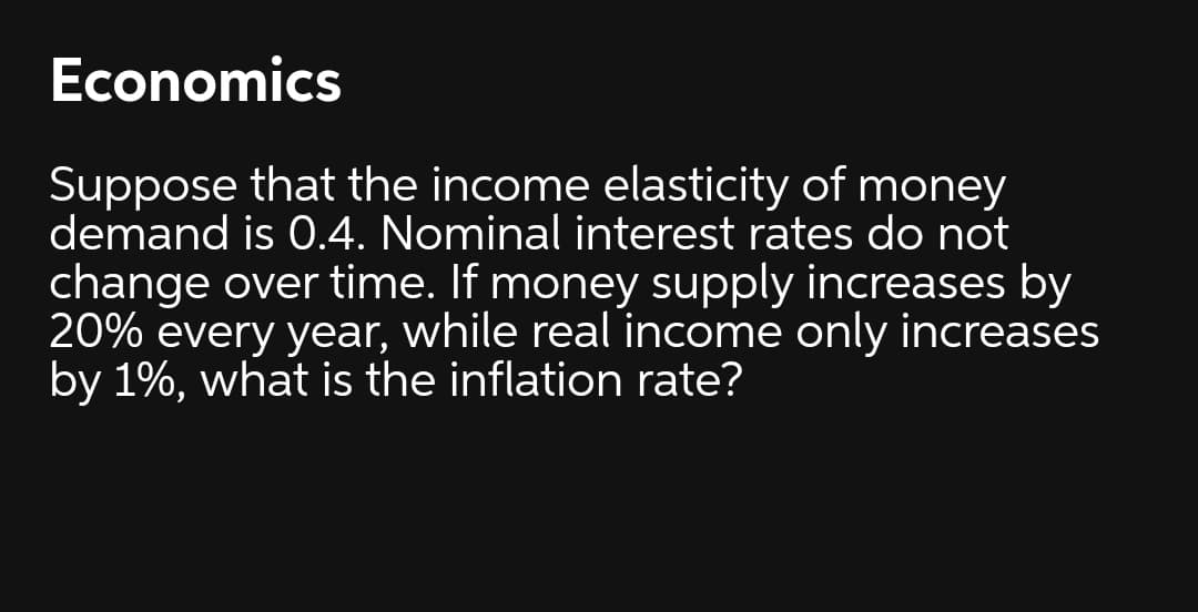 Economics
Suppose that the income elasticity of money
demand is 0.4. Nominal interest rates do not
change over time. If money supply increases by
20% every year, while real income only increases
by 1%, what is the inflation rate?
