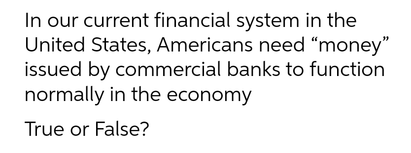 In our current financial system in the
United States, Americans need “money"
issued by commercial banks to function
normally in the economy
True or False?

