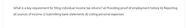 What is a key requirement for filing individual income tax returns? a) Providing proof of employment history b) Reporting
all sources of income c) Submitting bank statements d) Listing personal expenses
