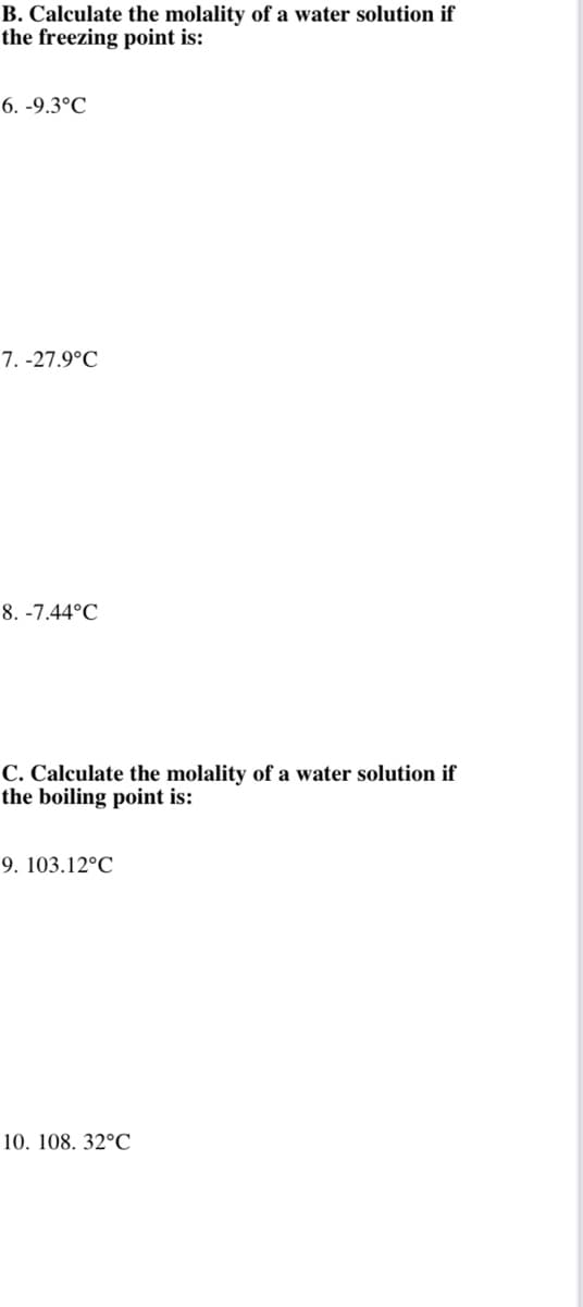 B. Calculate the molality of a water solution if
the freezing point is:
6. -9.3°C
7. -27.9°C
8. -7.44°C
C. Calculate the molality of a water solution if
the boiling point is:
9. 103.12°C
10. 108. 32°C

