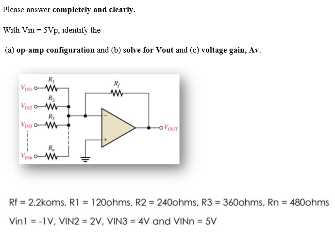 Please answer completely and clearly.
With Vin = 5Vp, identify the
(a) op-amp configuration and (b) solve for Vout and (c) voltage gain, Av.
R₁
VINIOW
R₂
VINzom
R3
VINS OM
R₁
VINH am
R₁
www
-OVOUT
Rf = 2.2koms, R1 = 120ohms, R2 = 240ohms, R3 = 360ohms, Rn = 480ohms
Vin1 = -1V, VIN2 = 2V, VIN3 = 4V and VINn = 5V