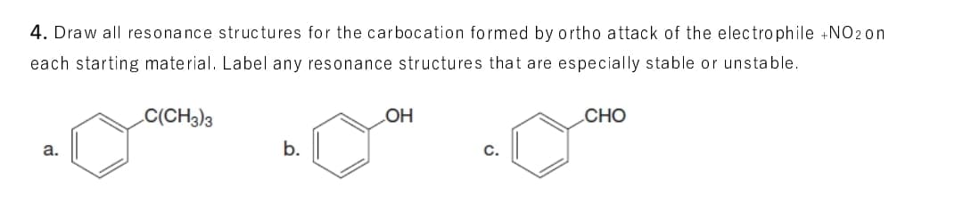 4. Draw all resonance structures for the carbocation formed by ortho attack of the electrophile +NO2 on
each starting material. Label any resonance structures that are especially stable or unstable.
C(CH3)3
LOH
CHO
a.
b.
С.
